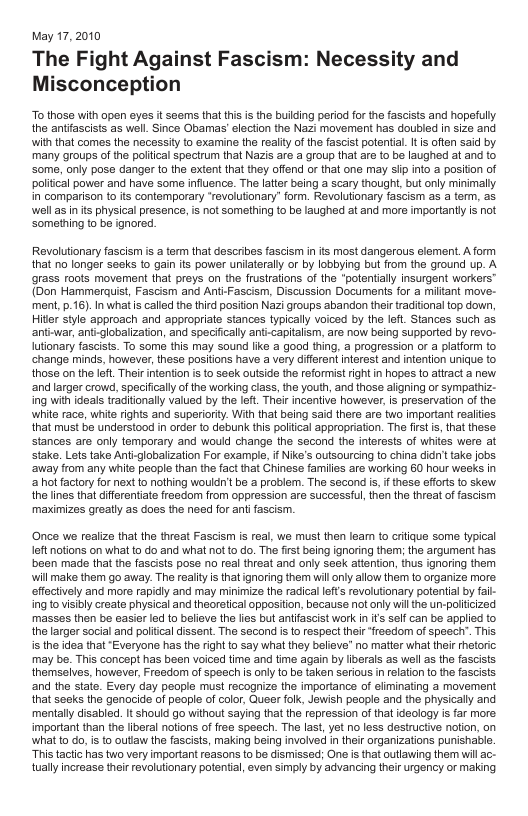May 17,2010 The Fight Against Fascism: Necessity and Misconception To those with open eyes it seems that this is the bullding period for th fascists and hopefully the antiascists as well. Since Obamas’eleciion the Nazi movement has doubled in size and with that comes the necessily to examine the realiy of the fascist potenial. It s often said by many groups of the poliical spectrum that Nazis are a group that are to be laughed at and to. Some, only pose danger to the extent that they offend or that one may sl ino a positon of poliical power and have some influence. The latie being a scary thought, but only minimally in comparison 1o its contemporary “revolutionary” form. Revolutionary fascism as a term, as. wellas i its physical presence, is not something to be laughed at and more importantly is not Something to be ignored. Revolutionary fascism is a term that describes fascism in ts most dangerous element. A form that no longer secks to gain it power unilaterally or by lobbying but from the ground up. A grass roots movement that preys on the fruslrations of the “potentilly insurgent workers™ (Don Hammerquist, Fascism and Ant-Fascism, Discussion Documents for a miltant move- ment, p.16). In what s called the third posiion Nazi groups abandon their traditional top down, Hitlr style approach and appropriate stances typically voiced by the lefl. Stances such as. antiwar, anti-globalization, and specifically anti-capitalism, are now being supported by revo- Iutionary fascists. To some this may sound like a good thing, a progression or a patiorm to. change minds, however,these positions have a very diferent nterest and intention unique to thosa on the lot Their intention s to seck outside the reformist right n hopes to atract a new ‘and larger crowd, specificalyof the working class, the youth, and those aligning or sympathiz- ing with ideals traditionally valued by the left. Their incentive however, s preservation of the white race, white rights and superiority. With that being said there are two important realies that must be understood in order to dsbunk his poltical appropriation. The frstis, that these stances are only temporary and would change the second the interests of whites were at stake. Lets take Anti-globalization For example, if ike’s outsourcing to china didn’t take jobs ‘away from any white people than the fact that Chiness familles are working 60 hour wesks n ot factory for next to nothing wouldn’ be a problem. The second i, f these effrts o skew the ines that diferentiate reedom from oppression are successful, then the threat of fascism maximizes greaty as does the need for antifascism. Once we realize that the threat Fascism is real, we must then leam to critique some typical left notions on what to do and what not to do. The firstbeing ignoring them; the argument has been made that the fascists pose no real threat and only seek attention, thus ignoring them will make them go away. The realty is that ignoring them will only allow them to organize more effectively and mor rapidly and may minimize the radical efts revolutonary polential by fai- ing to visibly create physical and theoretical oppositon, because ot only wil the un-poliicized masses then be easier led {0 believe the lies but antifascist work I is selfcan be applied to the larger social and polfical dissent. The second is to respect thei “fraedom of speech”. This is the dea that “Everyone has the rgh to say what they believe” o matter what their rhetoric may be. This concept has been voiced time and time again by liberals as well s the fascists. themsalves, however, Fresdom of speech s only o be taken serious in elation o the fascists and the state. Every day people must recognize the importance of eliminating a movement that seeks the genocide of people of color, Queer folk, Jewish people and the physicaly and mentally disabled. It should go without saying that the repression of that ideology is far more. important than the liberal notions of free speech. The last, yet no less destructive notion, on what to do, is to outlaw the fascists, making being involved n their organizations punishable “This tactic has two very important reasons to be dismissed; One is that utlaving them wil ac- tually increase their revolutionary potential, even simply by advancing their urgency or making